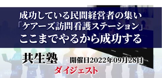 成功する民間経者の集い「ケアーズ訪問看護ステーション」ここまでやるから成功する【共生塾】2022年9月28日ダイジェスト／介護事業JP-インキュベクス株式会社